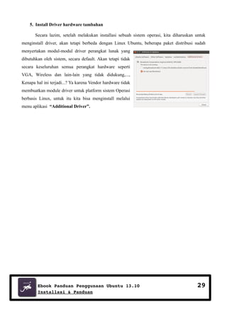 5. Install Driver hardware tambahan
Secara lazim, setelah melakukan installasi sebuah sistem operasi, kita diharuskan untuk
menginstall driver, akan tetapi berbeda dengan Linux Ubuntu, beberapa paket distribusi sudah
menyertakan modul-modul driver perangkat lunak yang
dibutuhkan oleh sistem, secara default. Akan tetapi tidak
secara keseluruhan semua perangkat hardware seperti
VGA, Wireless dan lain-lain yang tidak didukung,...,
Kenapa hal ini terjadi...? Ya karena Vendor hardware tidak
membuatkan module driver untuk platform sistem Operasi
berbasis Linux, untuk itu kita bisa menginstall melalui
menu aplikasi “Additional Driver”.

Ebook Panduan Penggunaan Ubuntu 13.10
Installasi & Panduan

29

 