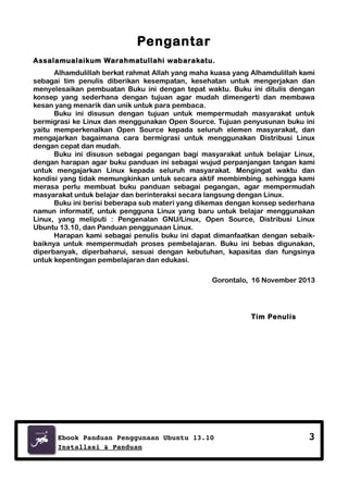 Pengantar
Assalamualaikum Warahmatullahi wabarakatu.
Alhamdulillah berkat rahmat Allah yang maha kuasa yang Alhamdulillah kami
sebagai tim penulis diberikan kesempatan, kesehatan untuk mengerjakan dan
menyelesaikan pembuatan Buku ini dengan tepat waktu. Buku ini ditulis dengan
konsep yang sederhana dengan tujuan agar mudah dimengerti dan membawa
kesan yang menarik dan unik untuk para pembaca.
Buku ini disusun dengan tujuan untuk mempermudah masyarakat untuk
bermigrasi ke Linux dan menggunakan Open Source. Tujuan penyusunan buku ini
yaitu memperkenalkan Open Source kepada seluruh elemen masyarakat, dan
mengajarkan bagaimana cara bermigrasi untuk menggunakan Distribusi Linux
dengan cepat dan mudah.
Buku ini disusun sebagai pegangan bagi masyarakat untuk belajar Linux,
dengan harapan agar buku panduan ini sebagai wujud perpanjangan tangan kami
untuk mengajarkan Linux kepada seluruh masyarakat. Mengingat waktu dan
kondisi yang tidak memungkinkan untuk secara aktif membimbing. sehingga kami
merasa perlu membuat buku panduan sebagai pegangan, agar mempermudah
masyarakat untuk belajar dan berinteraksi secara langsung dengan Linux.
Buku ini berisi beberapa sub materi yang dikemas dengan konsep sederhana
namun informatif, untuk pengguna Linux yang baru untuk belajar menggunakan
Linux, yang meliputi : Pengenalan GNU/Linux, Open Source, Distribusi Linux
Ubuntu 13.10, dan Panduan penggunaan Linux.
Harapan kami sebagai penulis buku ini dapat dimanfaatkan dengan sebaikbaiknya untuk mempermudah proses pembelajaran. Buku ini bebas digunakan,
diperbanyak, diperbaharui, sesuai dengan kebutuhan, kapasitas dan fungsinya
untuk kepentingan pembelajaran dan edukasi.
Gorontalo, 16 November 2013

Tim Penulis

Ebook Panduan Penggunaan Ubuntu 13.10
Installasi & Panduan

3

 