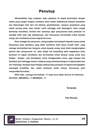 Penutup
Alhamdulillah saya ucapkan, buku panduan ini dapat terlesaikan dengan
waktu yang sangat singkat, meskipun kami sadari didalamnya banyak kesalahan
dan kekurangan baik dari sisi kalimat, pembahasaan, maupun penjelasan yang
masih kurang jelas, atau terlalu rumit sehingga sulit dimengerti, kami sangat
berharap masukkan, koreksi dan sarannya agar penyusunan buku panduan ini
menjadi lebih baik lagi kedepannya, dan khususnya bermanfaat untuk banyak
orang, dan membantu proses migrasi ke Linux.
Kami sebagai tim penyusun, mengucapkan terimakasih kepada semua pihak
khususnya para pembaca yang telah membaca hasil karya kreatif kami, yang
semoga bermanfaat dan berguna untuk banyak orang, kami tidak mengharapkan
pamrih dari penyusunan ini, akan tetapi hal terpenting ialah bagaimana buku
panduan ini dapat membantu dan bermanfaat untuk banyak orang untuk bisa
belajar... belajar....dan bermigrasi untuk menggunakan Linux, agar bangsa kita
terbebas dari belenggu lisensi / batasan yang membuat bangsa ini diperbudak dari
sisi Teknologi. Harapan kami dengan adanya buku panduan ini dapat meningkatkan
semangat kreatifitas dan selalu berkarya untuk semua, khususnya para
masyarakat Gorontalo.
Akhir kata...semoga bermanfaat...!!! maju terus Open Source di Indonesia...
GO IGOS...MERDEKA...!!! MERDEKA...!!!

Tertanda

Tim Penulis

Ebook Panduan Penggunaan Ubuntu 13.10
Installasi & Panduan

30

 