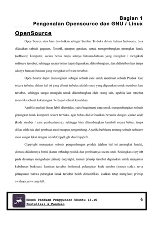 Bagian 1
Pengenalan Opensource dan GNU / Linux

OpenSource
Open Source atau bisa disebutkan sebagai Sumber Terbuka dalam bahasa Indonesia, bisa
dikatakan sebuah gagasan, filosofi, ataupun gerakan, untuk mengembangkan perangkat lunak
(software) komputer, secara bebas tanpa adanya batasan-batasan yang mengikat / mengikuti
software tersebut, sehingga secara bebas dapat digunakan, dikembangkan, dan didistribusikan tanpa
adanya batasan-batasan yang mengikat software tersebut.
Open Source dapat dianalogikan sebagai sebuah cara untuk membuat sebuah Produk Kue
secara terbuka, dalam hal ini yang dibuat terbuka adalah resep yang digunakan untuk membuat kue
tersebut, sehingga sangat mungkin untuk dikembangkan oleh orang lain, apabila kue tersebut
memiliki sebuah kekurangan / terdapat sebuah kesalahan.
Apabila analogi diatas lebih diperjelas, yaitu bagaimana cara untuk mengembangkan sebuah
perangkat lunak komputer secara terbuka, agar bebas didistribusikan bersama dengan source code
(kode sumber / cara pembuatannya), sehingga bisa dikembangkan kembali secara bebas, tanpa
diikat oleh hak dari pembuat awal maupun pengembang. Apabila berbicara tentang sebuah software
akan sangat lekat dengan istilah CopyRight dan Copyleft.
Copyright merupakan sebuah pengembangan produk (dalam hal ini perangkat lunak),
dimana didalamnya berisi ikatan terhadap produk dan pembuatnya secara utuh. Sedangkan copyleft
pada dasarnya mengadopsi prinsip copyright, namun prinsip tersebut digunakan untuk menjamin
kebebasan berkreasi. Jaminan tersebut berbentuk pelampiran kode sumber (source code), serta
pernyataan bahwa perangkat lunak tersebut boleh dimodifikasi asalkan tetap mengikuti prinsip
awalnya yaitu copyleft.

Ebook Panduan Penggunaan Ubuntu 13.10
Installasi & Panduan

4

 