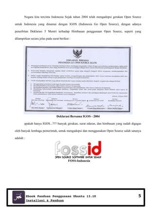 Negara kita tercinta Indonesia Sejak tahun 2004 telah mengadopsi gerakan Open Source
untuk Indonesia yang dinamai dengan IGOS (Indonesia Go Open Source), dengan adanya
penerbitan Deklarasi 5 Mentri terhadap Himbauan penggunaan Open Source, seperti yang
dilampirkan secara jelas pada surat berikut :

Deklarasi Bersama IGOS - 2004
apakah hanya IGOS...??? banyak gerakan, surat edaran, dan himbauan yang sudah digagas
oleh banyak lembaga pemerintah, untuk mengadopsi dan menggunakan Open Source salah satunya
adalah :

FOSS-Indonesia

Ebook Panduan Penggunaan Ubuntu 13.10
Installasi & Panduan

5

 