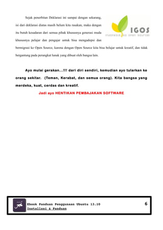 Sejak penerbitan Deklarasi ini sampai dengan sekarang,
isi dari deklarasi diatas masih belum kita rasakan, maka dengan
itu butuh kesadaran dari semua pihak khususnya generasi muda
khususnya pelajar dan pengajar untuk bisa mengadopsi dan
bermigrasi ke Open Source, karena dengan Open Source kita bisa belajar untuk kreatif, dan tidak
bergantung pada perangkat lunak yang dibuat oleh bangsa lain.

Ayo mulai gerakan...!!! dari diri sendiri, kemudian ayo tularkan ke
orang sekitar. (Teman, Kerabat, dan semua orang). Kita bangsa yang
merdeka, kuat, cerdas dan kreatif.
Jadi ayo HENTIKAN PEMBAJAKAN SOFTWARE

Ebook Panduan Penggunaan Ubuntu 13.10
Installasi & Panduan

6

 