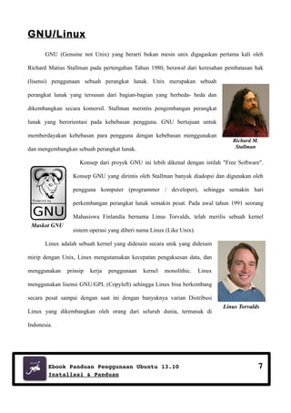 GNU/Linux
GNU (Genuine not Unix) yang berarti bukan mesin unix digagaskan pertama kali oleh
Richard Matius Stallman pada pertengahan Tahun 1980, berawal dari keresahan pembatasan hak
(lisensi) penggunaan sebuah perangkat lunak. Unix merupakan sebuah
perangkat lunak yang tersusun dari bagian-bagian yang berbeda- beda dan
dikembangkan secara komersil. Stallman merintis pengembangan perangkat
lunak yang berorientasi pada kebebasan pengguna. GNU bertujuan untuk
memberdayakan kebebasan para pengguna dengan kebebasan menggunakan
dan mengembangkan sebuah perangkat lunak.

Richard M.
Stallman

Konsep dari proyek GNU ini lebih dikenal dengan istilah "Free Software".
Konsep GNU yang dirintis oleh Stallman banyak diadopsi dan digunakan oleh
pengguna komputer (programmer / developer), sehingga semakin hari
perkembangan perangkat lunak semakin pesat. Pada awal tahun 1991 seorang
Mahasiswa Finlandia bernama Linus Torvalds, telah merilis sebuah kernel
Maskot GNU

sistem operasi yang diberi nama Linux (Like Unix).

Linux adalah sebuah kernel yang didesain secara unik yang didesain
mirip dengan Unix, Linux mengutamakan kecepatan pengaksesan data, dan
menggunakan

prinsip

kerja

penggunaan

kernel

monolithic.

Linux

menggunakan lisensi GNU/GPL (Copyleft) sehingga Linux bisa berkembang
secara pesat sampai dengan saat ini dengan banyaknya varian Distribusi
Linux yang dikembangkan oleh orang dari seluruh dunia, termasuk di

Linus Torvalds

Indonesia.

Ebook Panduan Penggunaan Ubuntu 13.10
Installasi & Panduan

7

 