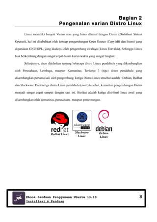 Bagian 2
Pengenalan varian Distro Linux
Linux memiliki banyak Varian atau yang biasa dikenal dengan Distro (Distribusi Sistem
Operasi), hal ini disebabkan oleh konsep pengembangan Open Source (Copyleft) dan lisensi yang
digunakan GNU/GPL, yang diadopsi oleh pengembang awalnya (Linus Torvalds), Sehingga Linux
bisa berkembang dengan sangat cepat dalam kurun waktu yang sangat Singkat.
Selanjutnya, akan dijelaskan tentang beberapa distro Linux pendahulu yang dikembangkan
oleh Perusahaan, Lembaga, maupun Komunitas. Terdapat 3 (tiga) distro pendahulu yang
dikembangkan pertama kali oleh pengembang, ketiga Distro Linux tersebut adalah : Debian, Redhat
dan Slackware. Dari ketiga distro Linux pendahulu (awal) tersebut, kemudian pengembangan Distro
menjadi sangat cepat sampai dengan saat ini. Berikut adalah ketiga distribusi linux awal yang
dikembangkan oleh komunitas, perusahaan , maupun perseorangan.

Redhat Linux

Slackware
Linux

Ebook Panduan Penggunaan Ubuntu 13.10
Installasi & Panduan

Debian
Linux

8

 