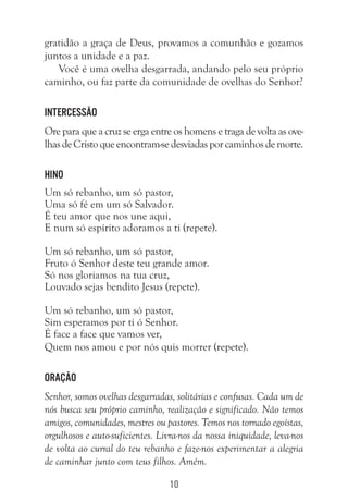 10
gratidão a graça de Deus, provamos a comunhão e gozamos
juntos a unidade e a paz.
Você é uma ovelha desgarrada, andando pelo seu próprio
caminho, ou faz parte da comunidade de ovelhas do Senhor?
Intercessão
Ore para que a cruz se erga entre os homens e traga de volta as ove-
lhasdeCristoqueencontram-sedesviadasporcaminhosdemorte.
Hino
Um só rebanho, um só pastor,
Uma só fé em um só Salvador.
É teu amor que nos une aqui,
E num só espírito adoramos a ti (repete).
Um só rebanho, um só pastor,
Fruto ó Senhor deste teu grande amor.
Só nos gloriamos na tua cruz,
Louvado sejas bendito Jesus (repete).
Um só rebanho, um só pastor,
Sim esperamos por ti ó Senhor.
É face a face que vamos ver,
Quem nos amou e por nós quis morrer (repete).
Oração
Senhor, somos ovelhas desgarradas, solitárias e confusas. Cada um de
nós busca seu próprio caminho, realização e significado. Não temos
amigos, comunidades, mestres ou pastores. Temos nos tornado egoístas,
orgulhosos e auto-suficientes. Livra-nos da nossa iniquidade, leva-nos
de volta ao curral do teu rebanho e faze-nos experimentar a alegria
de caminhar junto com teus filhos. Amém.
 