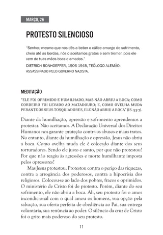 11
Março, 26
PROTESTO SILENCIOSO
“Senhor, mesmo que nos dês a beber o cálice amargo do sofrimento,
cheio até as bordas, nós o aceitamos gratos e sem tremer, pois ele
vem de tuas mãos boas e amadas.”
Dietrich Bonhoeffer, 1906-1945, teólogo alemão,
assassinado pelo governo nazista.
Meditação
“Ele foi oprimido e humilhado, mas não abriu a boca; como
cordeiro foi levado ao matadouro; e, como ovelha muda
peranteosseustosquiadores,elenãoabriuaboca”(Is.53:7).
Diante da humilhação, opressão e sofrimento aprendemos a
protestar. Não aceitamos. A Declaração Universal dos Direitos
Humanos nos garante proteção contra os abusos e maus tratos.
No entanto, diante da humilhação e opressão, Jesus não abriu
a boca. Como ovelha muda ele é colocado diante dos seus
torturadores. Sendo ele justo e santo, por que não protestou?
Por que não reagiu às agressões e morte humilhante imposta
pelos opressores?
Mas Jesus protestou. Protestou contra o perigo das riquezas,
contra a arrogância dos poderosos, contra a hipocrisia dos
religiosos. Colocou-se ao lado dos pobres, fracos e oprimidos.
O ministério de Cristo foi de protesto. Porém, diante do seu
sofrimento, ele não abriu a boca. Ali, seu protesto foi o amor
incondicional com o qual amou os homens, sua opção pela
salvação, sua oferta perfeita de obediência ao Pai, sua entrega
voluntária, sua renúncia ao poder. O silêncio da cruz de Cristo
foi o grito mais poderoso do seu protesto.
 