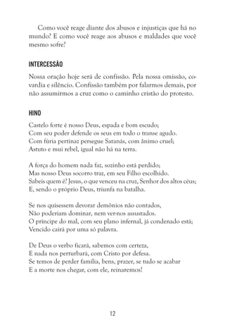 12
Como você reage diante dos abusos e injustiças que há no
mundo? E como você reage aos abusos e maldades que você
mesmo sofre?
Intercessão
Nossa oração hoje será de confissão. Pela nossa omissão, co-
vardia e silêncio. Confissão também por falarmos demais, por
não assumirmos a cruz como o caminho cristão do protesto.
Hino
Castelo forte é nosso Deus, espada e bom escudo;
Com seu poder defende os seus em todo o transe agudo.
Com fúria pertinaz persegue Satanás, com ânimo cruel;
Astuto e mui rebel, igual não há na terra.
A força do homem nada faz, sozinho está perdido;
Mas nosso Deus socorro traz, em seu Filho escolhido.
Sabeis quem é? Jesus, o que venceu na cruz, Senhor dos altos céus;
E, sendo o próprio Deus, triunfa na batalha.
Se nos quisessem devorar demônios não contados,
Não poderiam dominar, nem ver-nos assustados.
O príncipe do mal, com seu plano infernal, já condenado está;
Vencido cairá por uma só palavra.
De Deus o verbo ficará, sabemos com certeza,
E nada nos perturbará, com Cristo por defesa.
Se temos de perder família, bens, prazer, se tudo se acabar
E a morte nos chegar, com ele, reinaremos!
 