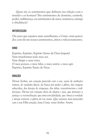 15
Quais são os sentimentos que definem sua relação com o
mundo e os homens? São sentimentos de domínio, controle,
poder, indiferença, ou sentimentos de amor, renúnicia, entrega
e obediência?
Intercessão
Ore para que sejamos mais semelhantes a Cristo, mais pareci-
dos com ele em nossos sentimentos, afetos e relacionamentos.
Hino
Espírito, Espírito, Espírito Santo de Deus (repete)
Vem transformar todo meu ser,
Vem dirigir o meu viver,
O meu pensar, o meu falar, o meu sentir, o meu agir.
Espírito, Espírito Santo de Deus.
Oração
Dá-nos Senhor, um coração parecido com o teu, vazio de ambições
inúteis, de vaidades fúteis, da busca por poder e glória, das mágoas
adoecidas, dos desejos de vingança, dos ódios, ressentimentos e indi-
ferenças. Dá-nos um coração cheio de alegria e paz, que promove a
justiça e a reconciliação, que ama sem falsidade, que busca a verdade
e deseja somente a glória do teu nome. Que sejamos mais parecidos
com o teu Filho amado, Jesus Cristo, nosso Senhor. Amém.
 