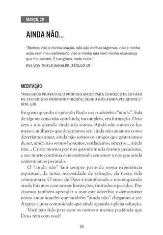 16
Março, 28
AINDA NÃO…
“Senhor, não é minha oração, não são minhas lágrimas, não é minha
ação nem meu sofrimento, não é minha luta nem minha esperança
que me salvam. É tua graça, nada mais.”
Eva von Thiele-Winkler, século 19
Meditação
“Mas Deus prova o seu próprio amor para conosco pelo fato
de ter Cristo morrido por nós, sendo nós ainda pecadores”
(Rm. 5:8).
Eu gosto quando o apóstolo Paulo usa o advérbio “ainda”. Fala
de alguma coisa não concluída, incompleta, em formação. Deus
vem a nós quando ainda não somos. Ainda não somos os ho-
mens e mulheres que deveríamos ser, ainda não amamos como
deveríamos amar, ainda não somos os amigos que gostaríamos
de ser, ainda não somos honestos, verdadeiros, sinceros… ainda
não… Cristo morreu por nós quando ainda éramos pecadores,
e sua morte continua demonstrando seu amor a nós que ainda
continuamos pecando.
O “ainda não” fará sempre parte da nossa experiência
espiritual, da nossa necessidade de salvação, da nossa vida
comunitária. O amor de Deus é manifestado a nós enquando
ainda lutamos com nossas limitações, finitudes e pecados. Pre-
cisamos também aprender a usar este advérbio e demonstrar
nosso amor àqueles que também “ainda não” chegaram a ser.
A igreja é uma comunidade que ainda aguarda a plena salvação.
Você tem tido para com os outros a mesma paciência que
Deus tem com você?
 
