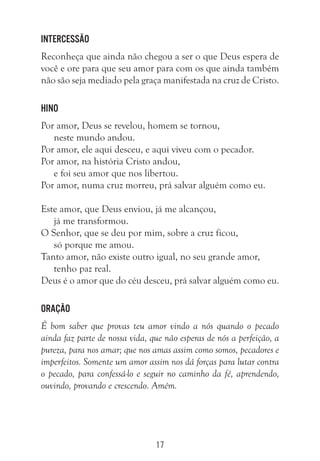 17
Intercessão
Reconheça que ainda não chegou a ser o que Deus espera de
você e ore para que seu amor para com os que ainda também
não são seja mediado pela graça manifestada na cruz de Cristo.
Hino
Por amor, Deus se revelou, homem se tornou,
neste mundo andou.
Por amor, ele aqui desceu, e aqui viveu com o pecador.
Por amor, na história Cristo andou,
e foi seu amor que nos libertou.
Por amor, numa cruz morreu, prá salvar alguém como eu.
Este amor, que Deus enviou, já me alcançou,
já me transformou.
O Senhor, que se deu por mim, sobre a cruz ficou,
só porque me amou.
Tanto amor, não existe outro igual, no seu grande amor,
tenho paz real.
Deus é o amor que do céu desceu, prá salvar alguém como eu.
Oração
É bom saber que provas teu amor vindo a nós quando o pecado
ainda faz parte de nossa vida, que não esperas de nós a perfeição, a
pureza, para nos amar; que nos amas assim como somos, pecadores e
imperfeitos. Somente um amor assim nos dá forças para lutar contra
o pecado, para confessá-lo e seguir no caminho da fé, aprendendo,
ouvindo, provando e crescendo. Amém.
 