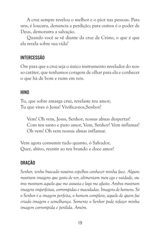 19
A cruz sempre revelou o melhor e o pior nas pessoas. Para
uns, é loucura, denuncia a perdição; para outros é o poder de
Deus, demonstra a salvação.
Quando você se vê diante da cruz de Cristo, o que é que
ela revela sobre sua vida?
Intercessão
Ore para que a cruz seja o único instrumento revelador do nos-
so caráter, que tenhamos coragem de olhar para ela e conhecer
o que há de bom e ruim em nós.
Hino
Tu, que sobre amarga cruz, revelaste teu amor;
Tu que vives ó Jesus! Vivifica-nos,Senhor!
Vem! Oh vem, Jesus, Senhor, nossas almas despertar!
Com teu santo e puro amor, Vem, Senhor! Vem inflamar!
Oh vem! Oh vem nossas almas inflamar.
Vem agora consumir tudo quanto, ó Salvador,
Quer, altivo, resistir ao teu brando e doce amor!
Oração
Senhor, tenho buscado noutros espelhos conhecer minha face. Alguns
mostram imagens que gosto de ver, alimentam meu ego e vaidade, ou-
tros mostram aquilo que me assusta e logo me afasto. Ambos mostram
imagens imperfeitas, corrompidas e maculadas. Imagens de homens. Só
o Senhor é a imagem perfeita, o homem completo, aquele de quem fui
criado imagem e semelhança. Somente o Senhor pode refazer minha
imagem corrompida e perdida. Amém.
 