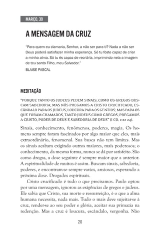 20
Março, 30
A MENSAGEM DA CRUZ
“Para quem eu clamaria, Senhor, a não ser para ti? Nada a não ser
Deus poderá satisfazer minha esperança. Só tu foste capaz de criar
a minha alma. Só tu és capaz de recriá-la, imprimindo nela a imagem
de teu santo Filho, meu Salvador.”
Blaise Pascal
Meditação
“Porque tanto os judeus pedem sinais, como os gregos bus-
cam sabedoria; mas nós pregamos a Cristo crucificado, es-
cândaloparaosjudeus,loucuraparaosgentios;masparaos
que foram chamados, tanto judeus como gregos, pregamos
a Cristo, poder de Deus e sabedoria de Deus” (I Co. 1:22-24).
Sinais, conhecimento, fenômenos, poderes, magia. Os ho-
mens sempre foram fascinados por algo maior que eles, mais
extraordinário, fenomenal. Sua busca não tem limites. Mas
os sinais acabam exigindo outros maiores, mais poderosos; o
conhecimento, da mesma forma, nunca se dá por satisfeito. São
como drogas, a dose seguinte é sempre maior que a anterior.
A espiritualidade de muitos é assim. Buscam sinais, sabedoria,
poderes, e encontram-se sempre vazios, ansiosos, esperando a
próxima dose. Drogados espirituais.
Cristo crucificado é tudo o que precisamos. Paulo optou
por uma mensagem, ignorou as exigências de gregos e judeus.
Ele sabia que Cristo, sua morte e ressurreição, é o que a alma
humana necessita, nada mais. Tudo o mais deve sujeitar-se à
cruz, render-se ao seu poder e glória, aceitar sua primazia na
redenção. Mas a cruz é loucura, escândalo, vergonha. Não
 