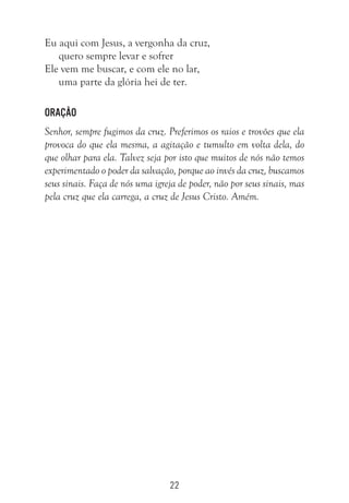 22
Eu aqui com Jesus, a vergonha da cruz,
quero sempre levar e sofrer
Ele vem me buscar, e com ele no lar,
uma parte da glória hei de ter.
Oração
Senhor, sempre fugimos da cruz. Preferimos os raios e trovões que ela
provoca do que ela mesma, a agitação e tumulto em volta dela, do
que olhar para ela. Talvez seja por isto que muitos de nós não temos
experimentado o poder da salvação, porque ao invés da cruz, buscamos
seus sinais. Faça de nós uma igreja de poder, não por seus sinais, mas
pela cruz que ela carrega, a cruz de Jesus Cristo. Amém.
 
