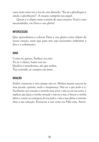 26
ouve mais uma vez a voz do céu dizendo: “Eu já o glorifiquei e
ainda o glorificarei”. A oração cumpriu seu papel.
Quem é o objeto mais comum de suas orações: Você e suas
necessidades, ou Deus e sua glória?
Intercessão
Que aprendamos a colocar Deus e sua glória como objeto de
nossa oração, nem que para isto seja necessário enfrentar a
dor e o sofrimento.
Hino
Como tu queres, Senhor sou teu.
Tu és o oleiro, barro sou eu.
Quebra e transforma, até que enfim,
Tua vontade, se cumpra em mim.
Oração
Senhor, ensina-me a orar, porque não sei. Minhas orações nascem do
meu pecado, egoísmo, medo e insegurança. Não sei o que pedir a ti.
Facilmente sou tentado a torná-lo meu servo e não eu em teu servo, a
suplicar que faças a minha vontade e não eu a tua, a buscar a minha
glória e contar as vantagens do teu poder, e não a tua glória e testemu-
nhar a tua salvação. Ensina-me a orar como teu Filho orou. Amém.
 