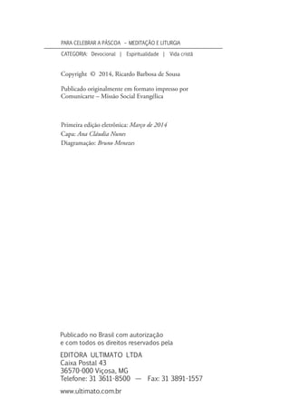 Copyright © 2014, Ricardo Barbosa de Sousa
Publicado originalmente em formato impresso por
Comunicarte – Missão Social Evangélica
Primeira edição eletrônica: Março de 2014
Capa: Ana Cláudia Nunes
Diagramação: Bruno Menezes
Publicado no Brasil com autorização
e com todos os direitos reservados pela
Editora Ultimato Ltda
Caixa Postal 43
36570-000 Viçosa, MG
Telefone: 31 3611-8500 — Fax: 31 3891-1557
www.ultimato.com.br
PARA CELEBRAR A PÁSCOA – MEDITAÇÃO E LITURGIA
Categoria: Devocional | Espiritualidade | Vida cristã
 