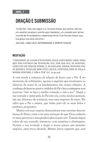 30
Abril, 3
ORAÇÃO E SUBMISSÃO
“Cristo fiel, faze-nos seguir a ti, homens fracos que somos. Dá-nos
um espírito corajoso e pronto para obedecer, um coração sem temor,
munido de fé verdadeira e esperança firme. E se formos fracos, que
tua graça nos abra caminho.”
Jan Hus, 1369-1415, reformador e mártir tcheco
Meditação
“Chegando ao lugar escolhido, Jesus lhes disse: Orai, para
que não entreis em tentação. Ele, por sua vez, se afastou,
cerca de um tiro de pedra, e, de joelhos, orava, dizendo. Pai,
se queres, passa de mim este cálice; contudo, não se faça a
minha vontade, e sim a tua” (Lc. 22:40-42).
A cruz revela a natureza da relação de Jesus com o Pai. É no
momento de sofrimento, agonia e angústia que mostramos os
alicerces da nossa fé, os fundamentos das nossas relações. A
confiançadeJesusnoamorecuidadosdoPaiolevaaentregar-se sem
reservas: “não se faça a minha vontade, e sim a tua”. Negar a
sua vontade e optar pela do Pai não era, como muitos pensam,
um ato doloroso de renúncia, mas uma resposta de amor. Ele
sabia que o Pai o amava, que tinha para ele os mais belos e
perfeitos propósitos.
Muitos em suas orações demonstram uma enorme descon-
fiança de Deus, oram com uma sensação de que Deus acalenta
os mais perversos e mesquinhos planos para nós. Tentam impor
sobre ele sua vontade, tratam-no com suspeitas e chantagens.
Aceitar a sua vontade e negar a nossa parece um péssimo
negócio, uma troca absurda. Muitos livros sugerem que orar
 
