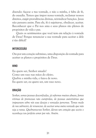 31
dizendo: faça-se a tua vontade, e não a minha, é falta de fé,
de ousadia. Temos que impor nossa vontade, reclamar nossos
direitos, exigir providências divinas, reivindicar bençãos. Jesus
não pensava assim. Para ele, fé é sujeitar-se, obedecer, aceitar.
Reconhecer que o Pai nos ama e seus planos são plenos de
propósitos de vida e paz.
Quais os sentimentos que você tem em relação à vontade
de Deus? Porque renunciar a sua vontade para aceitar a dele
é tão difícil?
Intercessão
Ore por um coração submisso, uma disposição da vontade para
aceitar os planos e propósitos de Deus.
Hino
Eu quero ser, Senhor amado!
Como um vaso nas mãos do oleiro.
Quebra a minha vida, e faze-a de novo.
Eu quero ser, eu quero ser, um vaso novo.
Oração
Senhor, somos pessoas desconfiadas, já sofremos muitos abusos, fomos
vítimas de promessas não cumpridas, de pessoas autoritárias que
impuseram sobre nós seus desejos e vontades perversos. Temos medo
de nos submeter, de renunciar, de aceitar uma outra vontade que não
seja a nossa. Quebranta-nos Senhor, dá-nos um coração que aceite e
reconheça teu perfeito amor por nós. Amém.
 