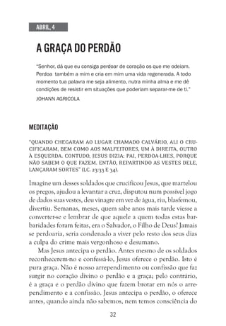 32
Abril, 4
A GRAÇA DO PERDÃO
“Senhor, dá que eu consiga perdoar de coração os que me odeiam.
Perdoa também a mim e cria em mim uma vida regenerada. A todo
momento tua palavra me seja alimento, nutra minha alma e me dê
condições de resistir em situações que poderiam separar-me de ti.”
Johann Agricola
Meditação
“Quando chegaram ao lugar chamado Calvário, ali o cru-
cificaram, bem como aos malfeitores, um à direita, outro
à esquerda. Contudo, Jesus dizia: Pai, perdoa-lhes, porque
não sabem o que fazem. Então, repartindo as vestes dele,
lançaram sortes” (Lc. 23:33 e 34).
Imagine um desses soldados que crucificou Jesus, que martelou
os pregos, ajudou a levantar a cruz, disputou num possível jogo
de dados suas vestes, deu vinagre em vez de água, riu, blasfemou,
divertiu. Semanas, meses, quem sabe anos mais tarde viesse a
converter-se e lembrar de que aquele a quem todas estas bar-
baridades foram feitas, era o Salvador, o Filho de Deus? Jamais
se perdoaria, seria condenado a viver pelo resto dos seus dias
a culpa do crime mais vergonhoso e desumano.
Mas Jesus antecipa o perdão. Antes mesmo de os soldados
reconhecerem-no e confessá-lo, Jesus oferece o perdão. Isto é
pura graça. Não é nosso arrependimento ou confissão que faz
surgir no coração divino o perdão e a graça; pelo contrário,
é a graça e o perdão divino que fazem brotar em nós o arre-
pendimento e a confissão. Jesus antecipa o perdão, o oferece
antes, quando ainda não sabemos, nem temos consciência do
 