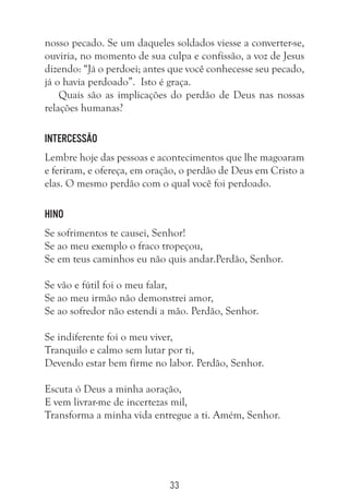 33
nosso pecado. Se um daqueles soldados viesse a converter-se,
ouviria, no momento de sua culpa e confissão, a voz de Jesus
dizendo: “Já o perdoei; antes que você conhecesse seu pecado,
já o havia perdoado”. Isto é graça.
Quais são as implicações do perdão de Deus nas nossas
relações humanas?
Intercessão
Lembre hoje das pessoas e acontecimentos que lhe magoaram
e feriram, e ofereça, em oração, o perdão de Deus em Cristo a
elas. O mesmo perdão com o qual você foi perdoado.
Hino
Se sofrimentos te causei, Senhor!
Se ao meu exemplo o fraco tropeçou,
Se em teus caminhos eu não quis andar.Perdão, Senhor.
Se vão e fútil foi o meu falar,
Se ao meu irmão não demonstrei amor,
Se ao sofredor não estendi a mão. Perdão, Senhor.
Se indiferente foi o meu viver,
Tranquilo e calmo sem lutar por ti,
Devendo estar bem firme no labor. Perdão, Senhor.
Escuta ó Deus a minha aoração,
E vem livrar-me de incertezas mil,
Transforma a minha vida entregue a ti. Amém, Senhor.
 