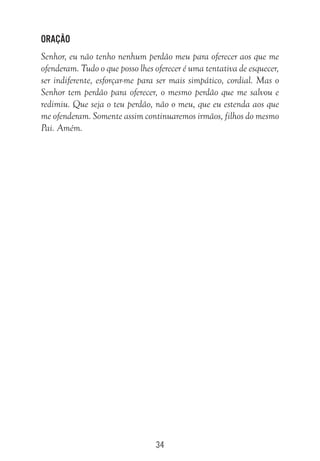34
Oração
Senhor, eu não tenho nenhum perdão meu para oferecer aos que me
ofenderam. Tudo o que posso lhes oferecer é uma tentativa de esquecer,
ser indiferente, esforçar-me para ser mais simpático, cordial. Mas o
Senhor tem perdão para oferecer, o mesmo perdão que me salvou e
redimiu. Que seja o teu perdão, não o meu, que eu estenda aos que
me ofenderam. Somente assim continuaremos irmãos, filhos do mesmo
Pai. Amém.
 