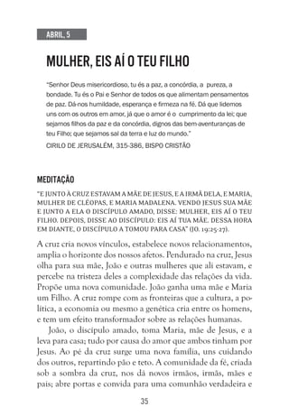35
Abril, 5
MULHER, EIS AÍ O TEU FILHO
“Senhor Deus misericordioso, tu és a paz, a concórdia, a pureza, a
bondade. Tu és o Pai e Senhor de todos os que alimentam pensamentos
de paz. Dá-nos humildade, esperança e firmeza na fé. Dá que lidemos
uns com os outros em amor, já que o amor é o cumprimento da lei; que
sejamos filhos da paz e da concórdia, dignos das bem-aventuranças de
teu Filho; que sejamos sal da terra e luz do mundo.”
Cirilo de Jerusalém, 315-386, bispo cristão
Meditação
“EjuntoàcruzestavamamãedeJesus,eairmãdela,eMaria,
mulher de Cléopas, e Maria Madalena. Vendo Jesus sua mãe
e junto a ela o discípulo amado, disse: Mulher, eis aí o teu
filho. Depois, disse ao discípulo: Eis aí tua mãe. Dessa hora
em diante, o discípulo a tomou para casa” (Jo. 19:25-27).
A cruz cria novos vínculos, estabelece novos relacionamentos,
amplia o horizonte dos nossos afetos. Pendurado na cruz, Jesus
olha para sua mãe, João e outras mulheres que ali estavam, e
percebe na tristeza deles a complexidade das relações da vida.
Propõe uma nova comunidade. João ganha uma mãe e Maria
um Filho. A cruz rompe com as fronteiras que a cultura, a po-
lítica, a economia ou mesmo a genética cria entre os homens,
e tem um efeito transformador sobre as relações humanas.
João, o discípulo amado, toma Maria, mãe de Jesus, e a
leva para casa; tudo por causa do amor que ambos tinham por
Jesus. Ao pé da cruz surge uma nova família, uns cuidando
dos outros, repartindo pão e teto. A comunidade da fé, criada
sob a sombra da cruz, nos dá novos irmãos, irmãs, mães e
pais; abre portas e convida para uma comunhão verdadeira e
 