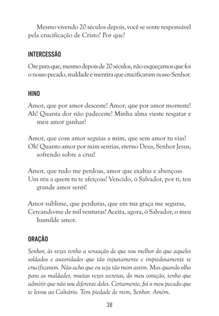 38
Mesmo vivendo 20 séculos depois, você se sente responsável
pela crucificação de Cristo? Por que?
Intercessão
Oreparaque,mesmodepoisde20séculos,nãoesqueçamosquefoi
onossopecado,maldadeementiraquecrucificaramnossoSenhor.
Hino
Amor, que por amor desceste! Amor, que por amor morreste!
Ah! Quanta dor não padeceste! Minha alma vieste resgatar e
meu amor ganhar!
Amor, que com amor seguias a mim, que sem amor tu vias!
Oh! Quanto amor por mim sentias, eterno Deus, Senhor Jesus,
sofrendo sobre a cruz!
Amor, que tudo me perdoas, amor que exaltas e abençoas
Um réu a quem tu te afeiçoas! Vencido, ó Salvador, por ti, teu
grande amor sentí!
Amor sublime, que perduras, que em tua graça me seguras,
Cercando-me de mil venturas! Aceita, agora, ó Salvador, o meu
humilde amor.
Oração
Senhor, às vezes tenho a sensação de que sou melhor do que aqueles
soldados e autoridades que tão injustamente e impiedosamente te
crucificaram. Não acho que eu seja tão ruim assim. Mas quando olho
para as maldades, muitas vezes secretas, do meu coração, tenho que
admitir que não sou diferente deles. Certamente, foi o meu pecado que
te levou ao Calvário. Tem piedade de mim, Senhor. Amém.
 