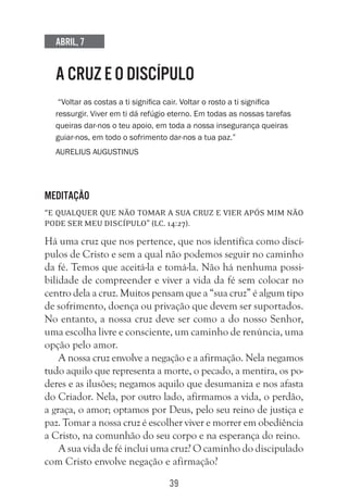 39
Abril, 7
A CRUZ E O DISCÍPULO
“Voltar as costas a ti significa cair. Voltar o rosto a ti significa
ressurgir. Viver em ti dá refúgio eterno. Em todas as nossas tarefas
queiras dar-nos o teu apoio, em toda a nossa insegurança queiras
guiar-nos, em todo o sofrimento dar-nos a tua paz.”
Aurelius Augustinus
Meditação
“E qualquer que não tomar a sua cruz e vier após mim não
pode ser meu discípulo” (Lc. 14:27).
Há uma cruz que nos pertence, que nos identifica como discí-
pulos de Cristo e sem a qual não podemos seguir no caminho
da fé. Temos que aceitá-la e tomá-la. Não há nenhuma possi-
bilidade de compreender e viver a vida da fé sem colocar no
centro dela a cruz. Muitos pensam que a “sua cruz” é algum tipo
de sofrimento, doença ou privação que devem ser suportados.
No entanto, a nossa cruz deve ser como a do nosso Senhor,
uma escolha livre e consciente, um caminho de renúncia, uma
opção pelo amor.
A nossa cruz envolve a negação e a afirmação. Nela negamos
tudo aquilo que representa a morte, o pecado, a mentira, os po-
deres e as ilusões; negamos aquilo que desumaniza e nos afasta
do Criador. Nela, por outro lado, afirmamos a vida, o perdão,
a graça, o amor; optamos por Deus, pelo seu reino de justiça e
paz. Tomar a nossa cruz é escolher viver e morrer em obediência
a Cristo, na comunhão do seu corpo e na esperança do reino.
A sua vida de fé inclui uma cruz? O caminho do discipulado
com Cristo envolve negação e afirmação?
 