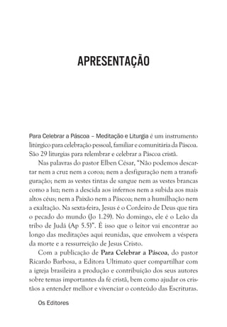 APRESENTAÇÃO
Para Celebrar a Páscoa – Meditação e Liturgia é um instrumento
litúrgicoparacelebraçãopessoal,familiarecomunitáriadaPáscoa.
São 29 liturgias para relembrar e celebrar a Páscoa cristã.
Nas palavras do pastor Elben César, “Não podemos descar-
tar nem a cruz nem a coroa; nem a desfiguração nem a transfi-
guração; nem as vestes tintas de sangue nem as vestes brancas
como a luz; nem a descida aos infernos nem a subida aos mais
altos céus; nem a Paixão nem a Páscoa; nem a humilhação nem
a exaltação. Na sexta-feira, Jesus é o Cordeiro de Deus que tira
o pecado do mundo (Jo 1.29). No domingo, ele é o Leão da
tribo de Judá (Ap 5.5)”. É isso que o leitor vai encontrar ao
longo das meditações aqui reunidas, que envolvem a véspera
da morte e a ressurreição de Jesus Cristo.
Com a publicação de Para Celebrar a Páscoa, do pastor
Ricardo Barbosa, a Editora Ultimato quer compartilhar com
a igreja brasileira a produção e contribuição dos seus autores
sobre temas importantes da fé cristã, bem como ajudar os cris-
tãos a entender melhor e vivenciar o conteúdo das Escrituras.
Os Editores
 