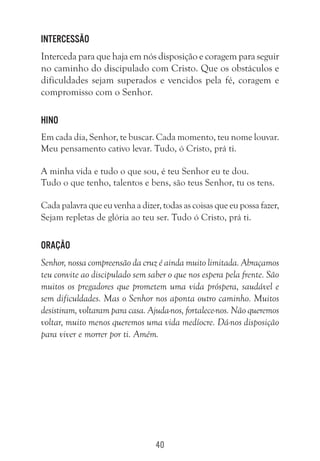 40
Intercessão
Interceda para que haja em nós disposição e coragem para seguir
no caminho do discipulado com Cristo. Que os obstáculos e
dificuldades sejam superados e vencidos pela fé, coragem e
compromisso com o Senhor.
Hino
Em cada dia, Senhor, te buscar. Cada momento, teu nome louvar.
Meu pensamento cativo levar. Tudo, ó Cristo, prá ti.
A minha vida e tudo o que sou, é teu Senhor eu te dou.
Tudo o que tenho, talentos e bens, são teus Senhor, tu os tens.
Cada palavra que eu venha a dizer, todas as coisas que eu possa fazer,
Sejam repletas de glória ao teu ser. Tudo ó Cristo, prá ti.
Oração
Senhor, nossa compreensão da cruz é ainda muito limitada. Abraçamos
teu convite ao discipulado sem saber o que nos espera pela frente. São
muitos os pregadores que prometem uma vida próspera, saudável e
sem dificuldades. Mas o Senhor nos aponta outro caminho. Muitos
desistiram, voltaram para casa. Ajuda-nos, fortalece-nos. Não queremos
voltar, muito menos queremos uma vida medíocre. Dá-nos disposição
para viver e morrer por ti. Amém.
 
