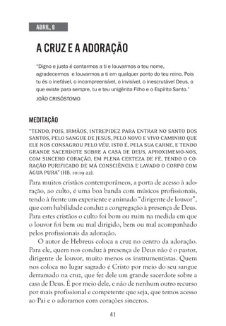 41
Abril, 8
A CRUZ E A ADORAÇÃO
“Digno e justo é cantarmos a ti e louvarmos o teu nome,
agradecermos e louvarmos a ti em qualquer ponto do teu reino. Pois
tu és o inefável, o incompreensível, o invisível, o inescrutável Deus, o
que existe para sempre, tu e teu unigênito Filho e o Espírito Santo.”
João Crisóstomo
Meditação
“Tendo, pois, irmãos, intrepidez para entrar no Santo dos
Santos, pelo sangue de Jesus, pelo novo e vivo caminho que
ele nos consagrou pelo véu, isto é, pela sua carne, e tendo
grande sacerdote sobre a casa de Deus, aproximemo-nos,
com sincero coração, em plena certeza de fé, tendo o co-
ração purificado de má consciência e lavado o corpo com
água pura” (Hb. 10:19-22).
Para muitos cristãos contemporâneos, a porta de acesso à ado-
ração, ao culto, é uma boa banda com músicos profissionais,
tendo à frente um experiente e animado “dirigente de louvor”,
que com habilidade conduz a congregação à presença de Deus.
Para estes cristãos o culto foi bom ou ruim na medida em que
o louvor foi bem ou mal dirigido, bem ou mal acompanhado
pelos profissionais da adoração.
O autor de Hebreus coloca a cruz no centro da adoração.
Para ele, quem nos conduz à presença de Deus não é o pastor,
dirigente de louvor, muito menos os instrumentistas. Quem
nos coloca no lugar sagrado é Cristo por meio do seu sangue
derramado na cruz, que fez dele um grande sacerdote sobre a
casa de Deus. É por meio dele, e não de nenhum outro recurso
por mais profissional e competente que seja, que temos acesso
ao Pai e o adoramos com corações sinceros.
 
