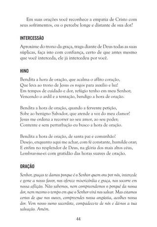 44
Em suas orações você reconhece a empatia de Cristo com
seus sofrimentos, ou o percebe longe e distante de sua dor?
Intercessão
Aproxime do trono da graça, traga diante de Deus todas as suas
súplicas, faça isto com confiança, certo de que antes mesmo
que você interceda, ele já intercedeu por você.
Hino
Bendita a hora de oração, que acalma o aflito coração,
Que leva ao trono de Jesus os rogos para auxílio e luz!
Em tempos de cuidado e dor, refúgio tenho em meu Senhor;
Vencendo o ardil e a tentação, bendigo a hora de oração.
Bendita a hora de oração, quando a fervente petição,
Sobe ao benigno Salvador, que atende a voz do meu clamor!
Jesus me ordena a recorrer ao seu amor, ao seu poder;
Contente e sem perturbação eu busco a hora de oração.
Bendita a hora de oração, de santa paz e comunhão!
Desejo, enquanto aqui me achar, com fé constante, humilde orar;
E enfim no resplendor de Deus, na glória dos mais altos céus,
Lembrar-me-ei com gratidão das horas suaves de oração.
Oração
Senhor, graças te damos porque é o Senhor quem ora por nós, intercede
e geme a nosso favor, nos oferece misericórdia e graça, nos socorre em
nossa aflição. Não sabemos, nem compreendemos o porquê da nossa
dor, nem mesmo o tempo em que o Senhor virá nos salvar. Mas estamos
certos de que nos ouves, compreendes nossa angústia, acolhes nossa
dor. Vem nosso sumo sacerdote, compadece-te de nós e dá-nos a tua
salvação. Amém.
 