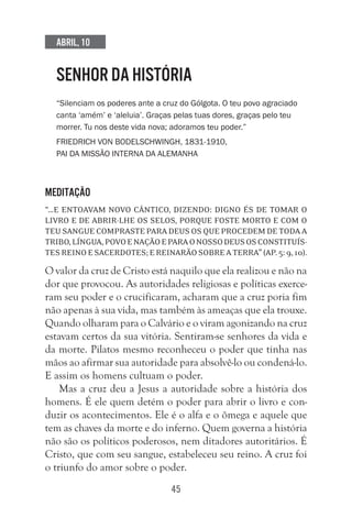 45
Abril, 10
SENHOR DA HISTÓRIA
“Silenciam os poderes ante a cruz do Gólgota. O teu povo agraciado
canta ‘amém’ e ‘aleluia’. Graças pelas tuas dores, graças pelo teu
morrer. Tu nos deste vida nova; adoramos teu poder.”
Friedrich von Bodelschwingh, 1831-1910,
pai da missão interna da Alemanha
Meditação
“…e entoavam novo cântico, dizendo: Digno és de tomar o
livro e de abrir-lhe os selos, porque foste morto e com o
teu sangue compraste para Deus os que procedem de toda a
tribo,língua,povoenaçãoeparaonossoDeusosconstituís-
tesreinoesacerdotes;ereinarãosobreaterra”(Ap.5:9,10).
O valor da cruz de Cristo está naquilo que ela realizou e não na
dor que provocou. As autoridades religiosas e políticas exerce-
ram seu poder e o crucificaram, acharam que a cruz poria fim
não apenas à sua vida, mas também às ameaças que ela trouxe.
Quando olharam para o Calvário e o viram agonizando na cruz
estavam certos da sua vitória. Sentiram-se senhores da vida e
da morte. Pilatos mesmo reconheceu o poder que tinha nas
mãos ao afirmar sua autoridade para absolvê-lo ou condená-lo.
E assim os homens cultuam o poder.
Mas a cruz deu a Jesus a autoridade sobre a história dos
homens. É ele quem detém o poder para abrir o livro e con-
duzir os acontecimentos. Ele é o alfa e o ômega e aquele que
tem as chaves da morte e do inferno. Quem governa a história
não são os políticos poderosos, nem ditadores autoritários. É
Cristo, que com seu sangue, estabeleceu seu reino. A cruz foi
o triunfo do amor sobre o poder.
 
