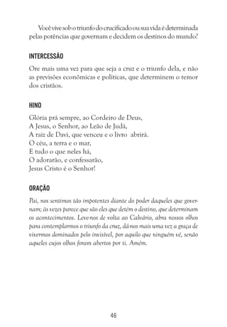 46
Vocêvivesobotriunfodocrucificadoousuavidaédeterminada
pelas potências que governam e decidem os destinos do mundo?
Intercessão
Ore mais uma vez para que seja a cruz e o triunfo dela, e não
as previsões econômicas e políticas, que determinem o temor
dos cristãos.
Hino
Glória prá sempre, ao Cordeiro de Deus,
A Jesus, o Senhor, ao Leão de Judá,
A raiz de Davi, que venceu e o livro abrirá.
O céu, a terra e o mar,
E tudo o que neles há,
O adorarão, e confessarão,
Jesus Cristo é o Senhor!
Oração
Pai, nos sentimos tão impotentes diante do poder daqueles que gover-
nam; às vezes parece que são eles que detém o destino, que determinam
os acontecimentos. Leve-nos de volta ao Calvário, abra nossos olhos
para contemplarmos o triunfo da cruz, dá-nos mais uma vez a graça de
vivermos dominados pelo invisível, por aquilo que ninguém vê, senão
aqueles cujos olhos foram abertos por ti. Amém.
 