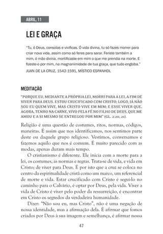 47
Abril, 11
LEI E GRAÇA
“Tu, ó Deus, consolas e vivificas. Ó vida divina, tu só fazes morrer para
criar nova vida, assim como só feres para sarar. Feriste também a
mim, ó mão divina, mortificaste em mim o que me prendia na morte. E
fizeste-o por mim, na magnanimidade de tua graça, que tudo engloba.”
Juan de la Cruz, 1542-1591, místico espanhol
Meditação
“Porque eu, mediante a própria lei, morri para a lei, a fim de
viver para Deus. Estou crucificado com Cristo; logo, já não
sou eu quem vive, mas Cristo vive em mim; e esse viver que,
agora, tenho na carne, vivo pela fé no Filho de Deus, que me
amou e a si mesmo se entregou por mim” (Gl. 2:20, 21).
Religião é uma questão de costumes, ritos, normas, códigos,
maneiras. É assim que nos identificamos, nos sentimos parte
deste ou daquele grupo religioso. Vestimos, conversamos e
fazemos aquilo que nos é comum. É muito parecido com as
modas, apenas duram mais tempo.
O cristianismo é diferente. Ele inicia com a morte para a
lei, os costumes, as normas e regras. Trata-se de vida, e vida em
Cristo; de viver para Deus. É por isto que a cruz se coloca no
centro da espiritualidade cristã como um marco, um referencial
de morte e vida. Estar crucificado com Cristo é segui-lo no
caminho para o Calvário, é optar por Deus, pela vida. Viver a
vida de Cristo é viver pelo poder da ressurreição, é encontrar
em Cristo os segredos da verdadeira humanidade.
Dizer: “Não sou eu, mas Cristo”, não é uma negação de
nossa identidade, mas a afirmação dela. É afirmar que fomos
criados por Deus à sua imagem e semelhança, é afirmar nossa
 