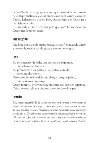 48
dependência de sua graça e amor, que nossa vida encontra-se
nele. Espiritualidade é estar crucificado com Cristo e vivo em
Cristo. Religião é o que eu faço, cristianismo é o Cristo fez e
tem feito em mim.
Sua vida cristã é definida pelo que você faz ou pelo que
Cristo tem feito em você?
Intercessão
Ore hoje por sua vida cristã, para que ela reflita mais de Cristo
e menos de você, mais da graça e menos de religião.
Hino
Ai! os conceitos de vida, que aos outros impomos,
por acharmos tão bons.
Ai! preconceitos da gente, jeito, gesto e comida,
cores, modos e tons.
Desce do céu, o lençol das mudanças, grego e judeu,
numa mesma esperança.
Cristo rompeu, interrompeu, preconceitos que nos separam.
Cristo venceu, ele nos deu os conceitos de vida e paz.
Oração
Pai, nossa necessidade de aceitação nos leva sempre a viver para os
outros. Acatamos suas regras, normas e jeitos, tornamo-nos escravos
de suas manias e vícios. Precisamos morrer para tudo isto e encontrar
a vida em ti. Crucifica-nos para o mundo e suas exigências e viva tua
vida em nós. Que não seja mais eu, mas o Senhor vivendo em mim, se
me aceitarem, aceitarão a ti; se me rejeitarem, rejeitarão a ti. Amém.
 