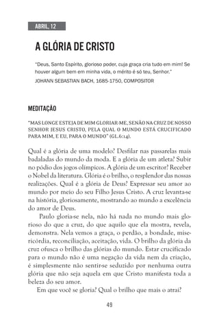 49
Abril, 12
A GLÓRIA DE CRISTO
“Deus, Santo Espírito, glorioso poder, cuja graça cria tudo em mim! Se
houver algum bem em minha vida, o mérito é só teu, Senhor.”
Johann Sebastian Bach, 1685-1750, compositor
Meditação
“Maslongeestejademimgloriar-me,senãonacruzdenosso
Senhor Jesus Cristo, pela qual o mundo está crucificado
para mim, e eu, para o mundo” (Gl.6:14).
Qual é a glória de uma modelo? Desfilar nas passarelas mais
badaladas do mundo da moda. E a glória de um atleta? Subir
no pódio dos jogos olímpicos. A glória de um escritor? Receber
o Nobel da literatura. Glória é o brilho, o resplendor das nossas
realizações. Qual é a glória de Deus? Expressar seu amor ao
mundo por meio do seu Filho Jesus Cristo. A cruz levanta-se
na história, gloriosamente, mostrando ao mundo a excelência
do amor de Deus.
Paulo gloria-se nela, não há nada no mundo mais glo-
rioso do que a cruz, do que aquilo que ela mostra, revela,
demonstra. Nela vemos a graça, o perdão, a bondade, mise-
ricórdia, reconciliação, aceitação, vida. O brilho da glória da
cruz ofusca o brilho das glórias do mundo. Estar crucificado
para o mundo não é uma negação da vida nem da criação,
é simplesmente não sentir-se seduzido por nenhuma outra
glória que não seja aquela em que Cristo manifesta toda a
beleza do seu amor.
Em que você se gloria? Qual o brilho que mais o atrai?
 