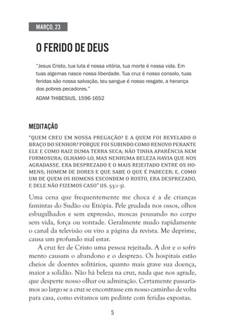 5
Março, 23
O FERIDO DE DEUS
“Jesus Cristo, tua luta é nossa vitória, tua morte é nossa vida. Em
tuas algemas nasce nossa liberdade. Tua cruz é nosso consolo, tuas
feridas são nossa salvação, teu sangue é nosso resgate, a herança
dos pobres pecadores.”
Adam Thibesius, 1596-1652
Meditação
“Quem creu em nossa pregação? E a quem foi revelado o
braço do Senhor? Porque foi subindo como renovo perante
ele e como raiz duma terra seca; não tinha aparência nem
formosura; olhamo-lo, mas nenhuma beleza havia que nos
agradasse. Era desprezado e o mais rejeitado entre os ho-
mens; homem de dores e que sabe o que é padecer; e, como
um de quem os homens escondem o rosto, era desprezado,
e dele não fizemos caso” (Is. 53:1-3).
Uma cena que frequentemente me choca é a de crianças
famintas do Sudão ou Etiópia. Pele grudada nos ossos, olhos
esbugalhados e sem expressão, moscas pousando no corpo
sem vida, força ou vontade. Geralmente mudo rapidamente
o canal da televisão ou viro a página da revista. Me deprime,
causa um profundo mal estar.
A cruz fez de Cristo uma pessoa rejeitada. A dor e o sofri-
mento causam o abandono e o desprezo. Os hospitais estão
cheios de doentes solitários, quanto mais grave sua doença,
maior a solidão. Não há beleza na cruz, nada que nos agrade,
que desperte nosso olhar ou admiração. Certamente passaría-
mos ao largo se a cruz se encontrasse em nosso caminho de volta
para casa, como evitamos um pedinte com feridas expostas.
 