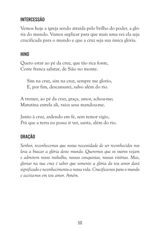 50
Intercessão
Vemos hoje a igreja sendo atraída pelo brilho do poder, a gló-
ria do mundo. Vamos suplicar para que mais uma vez ela seja
crucificada para o mundo e que a cruz seja sua única glória.
Hino
Quero estar ao pé da cruz, que tão rica fonte,
Corre franca salutar, de Sião no monte.
Sim na cruz, sim na cruz, sempre me glorio,
E, por fim, descansarei, salvo além do rio.
A tremer, ao pé da cruz, graça, amor, achou-me;
Matutina estrela ali, raios seus mandou-me.
Junto à cruz, ardendo em fé, sem temor vigio,
Prá que a terra eu possa ir ver, santa, além do rio.
Oração
Senhor, reconhecemos que nossa necessidade de ser reconhecidos nos
leva a buscar a glória deste mundo. Queremos que os outros vejam
e admirem nosso trabalho, nossas conquistas, nossas vitórias. Mas,
gloriar na tua cruz é saber que somente a glória do teu amor dará
significado e reconhecimento a nossa vida. Crucifica-nos para o mundo
e aceita-nos em teu amor. Amém.
 