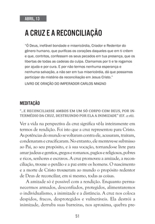 51
Abril, 13
A CRUZ E A RECONCILIAÇÃO
“Ó Deus, inefável bondade e misericórdia, Criador e Redentor do
gênero humano, que purificas os corações daqueles que em ti crêem
e que, contritos, confessam os seus pecados em tua presença, que os
libertas de todas as cadeias da culpa. Clamamos por ti e te rogamos
por ajuda e por cura. E por não termos nenhuma esperança e
nenhuma salvação, a não ser em tua misericórdia, dá que possamos
participar do mistério da reconciliação em Jesus Cristo.”
Livro de oração do imperador Carlos Magno
Meditação
“…e reconciliasse ambos em um só corpo com Deus, por in-
termédio da cruz, destruindo por ela a inimizade” (Ef. 2:16).
Ver a vida na perspectiva da cruz significa vê-la inteiramente em
termos de rendição. Foi isto que a cruz representou para Cristo.
Aspotênciasdomundosevoltaramcontraele,acusaram,traíram,
condenaramecrucificaram.Noentanto,elementeve-sesubmisso
ao Pai, ao seu propósito, e à sua vocação, tornando-se livre para
amarjudeusegentios,gregoseromanos,pagãosereligiosos,pobres
e ricos, senhores e escravos. A cruz promoveu a amizade, a recon-
ciliação, trouxe o perdão e a paz entre os homens. O nascimento
e a morte de Cristo trouxeram ao mundo o propósito redentor
de Deus de reconciliar, em si mesmo, todas as coisas.
A amizade só é possível com a rendição. Enquanto perma-
necermos armados, desconfiados, protegidos, alimentaremos
o individualismo, a inimizade e a distância. A cruz nos coloca
despidos, fracos, desprotegidos e vulneráveis. Ela destrói a
inimizade, derruba suas barreiras, nos aproxima, quebra pre-
 