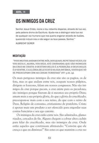 53
Abril, 14
OS INIMIGOS DA CRUZ
Senhor Jesus Cristo, reúne o teu rebanho disperso, através de tua voz,
pela palavra divina da Escritura. Ajuda-nos a distinguir esta tua voz
de qualquer voz humana que nos queira enganar através de ilusões,
querendo induzir-nos a não seguir os teus passos, Senhor.”
Albrecht Dürer
Meditação
“Poismuitosandamentrenós,dosquais,repetidasvezes,eu
vos dizia e, agora, vos digo, até chorando, que são inimigos
da cruz de Cristo. O destino deles é a perdição, o deus deles
é o ventre, e a glória deles está na sua infâmia, visto que só
se preocupam com as coisas terrenas” (Fp. 3:18, 19).
Os mais perigosos inimigos da cruz não são os pagãos, os de
fora, mas os que andam entre nós, ocupam nossos púlpitos,
dirigem os louvores, falam em nossos congressos. Não são ini-
migos da cruz porque pecam, a cruz existe para os pecadores;
são inimigos porque fizeram de si mesmos seu próprio Deus;
amam mais a sua própria glória, do que a glória do crucificado;
preocupam-se mais com o seu reino, do que com o reino de
Deus. Religião de consumo, cristianismo de prateleira. Cristo
é apenas mais um produto a ser oferecido para engordar suas
contas bancárias e seu ego carente.
Os inimigos da cruz estão entre nós. São admirados, glamo-
rizados, cercados de fãs. Alguns chegam a cobrar altos cachês
para falar do crucificado, mas são inimigos da cruz. Onde
estão aqueles que continuam afirmando: “Convém que ele
cresça e que eu diminua?” São estes os que mantém a cruz no
 