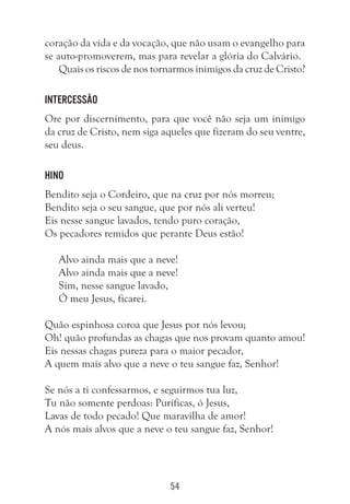 54
coração da vida e da vocação, que não usam o evangelho para
se auto-promoverem, mas para revelar a glória do Calvário.
Quais os riscos de nos tornarmos inimigos da cruz de Cristo?
Intercessão
Ore por discernimento, para que você não seja um inimigo
da cruz de Cristo, nem siga aqueles que fizeram do seu ventre,
seu deus.
Hino
Bendito seja o Cordeiro, que na cruz por nós morreu;
Bendito seja o seu sangue, que por nós ali verteu!
Eis nesse sangue lavados, tendo puro coração,
Os pecadores remidos que perante Deus estão!
Alvo ainda mais que a neve!
Alvo ainda mais que a neve!
Sim, nesse sangue lavado,
Ó meu Jesus, ficarei.
Quão espinhosa coroa que Jesus por nós levou;
Oh! quão profundas as chagas que nos provam quanto amou!
Eis nessas chagas pureza para o maior pecador,
A quem mais alvo que a neve o teu sangue faz, Senhor!
Se nós a ti confessarmos, e seguirmos tua luz,
Tu não somente perdoas: Purificas, ó Jesus,
Lavas de todo pecado! Que maravilha de amor!
A nós mais alvos que a neve o teu sangue faz, Senhor!
 