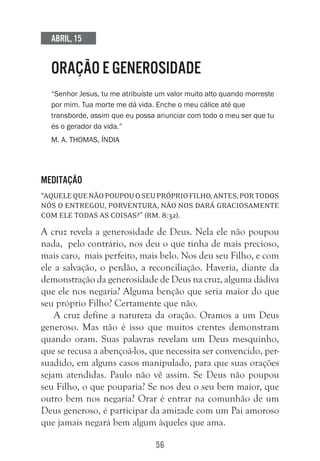 56
Abril, 15
ORAÇÃO E GENEROSIDADE
“Senhor Jesus, tu me atribuíste um valor muito alto quando morreste
por mim. Tua morte me dá vida. Enche o meu cálice até que
transborde, assim que eu possa anunciar com todo o meu ser que tu
és o gerador da vida.”
M. A. Thomas, Índia
Meditação
“AquelequenãopoupouoseupróprioFilho,antes,portodos
nós o entregou, porventura, não nos dará graciosamente
com ele todas as coisas?” (Rm. 8:32).
A cruz revela a generosidade de Deus. Nela ele não poupou
nada, pelo contrário, nos deu o que tinha de mais precioso,
mais caro, mais perfeito, mais belo. Nos deu seu Filho, e com
ele a salvação, o perdão, a reconciliação. Haveria, diante da
demonstração da generosidade de Deus na cruz, alguma dádiva
que ele nos negaria? Alguma benção que seria maior do que
seu próprio Filho? Certamente que não.
A cruz define a natureza da oração. Oramos a um Deus
generoso. Mas não é isso que muitos crentes demonstram
quando oram. Suas palavras revelam um Deus mesquinho,
que se recusa a abençoá-los, que necessita ser convencido, per-
suadido, em alguns casos manipulado, para que suas orações
sejam atendidas. Paulo não vê assim. Se Deus não poupou
seu Filho, o que pouparia? Se nos deu o seu bem maior, que
outro bem nos negaria? Orar é entrar na comunhão de um
Deus generoso, é participar da amizade com um Pai amoroso
que jamais negará bem algum àqueles que ama.
 