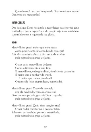 57
Quando você ora, que imagens de Deus vem à sua mente?
Generoso ou mesquinho?
Intercessão
Ore para que Deus nos ajude a reconhecer sua enorme gene-
rosidade, e que a experiência de oração seja uma verdadeira
comunhão com a riqueza de sua glória.
Hino
Maravilhosa graça! maior que meu pecar,
como poder cantá-la? como hei de começar?
Pois alivia a minha alma, e vivo em toda a calma
pela maravilhosa graça de Jesus!
	
Graça quão maravilhosa de Jesus
Como o firmamento é sem fim.
É maravilhosa, é tão grandiosa, é suficiente para mim.
É maior que a minha vida inútil,
é maior que o meu pecado vil.
O nome de Jesus engrandecei, e glória dai.
Maravilhosa graça! Traz vida perenal;
por ela perdoado, vou à mansão real.
Livre do meu pecado, gozo de Deus o agrado,
pela maravilhosa graça de Jesus!
Maravilhosa graça! Quão ricas bençãos traz!
O seu poder transforma o pecador falaz.
Salvo sou em verdade, por toda eternidade,
pela maravilhosa graça de Jesus!
 