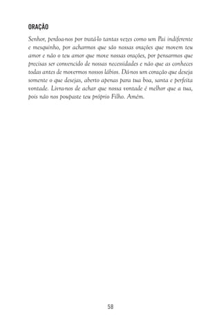 58
Oração
Senhor, perdoa-nos por tratá-lo tantas vezes como um Pai indiferente
e mesquinho, por acharmos que são nossas orações que movem teu
amor e não o teu amor que move nossas orações, por pensarmos que
precisas ser convencido de nossas necessidades e não que as conheces
todas antes de movermos nossos lábios. Dá-nos um coração que deseja
somente o que desejas, aberto apenas para tua boa, santa e perfeita
vontade. Livra-nos de achar que nossa vontade é melhor que a tua,
pois não nos poupaste teu próprio Filho. Amém.
 