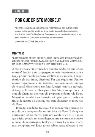 59
Abril, 16
POR QUE CRISTO MORREU?
“Senhor Jesus, não peço por outra recompensa, por outra bênção
ou por outra alegria a não ser a de poder entender tuas palavras,
inspiradas pelo Espírito Santo. Que possa entendê-las de forma pura,
sem me deixar confundir por falsas especulações.”
Johannes Scotus Eriugena
Meditação
“Pois também Cristo morreu, uma única vez, pelos pecados,
ojustopelosinjustos,paraconduzir-vosaDeus;morto,sim,
na carne, mas vivificado no espírito” (I Pe. 3:18).
A cruz precisa ser interpretada e compreendida. Por que Cristo
morreu? Esta foi uma das perguntas mais importantes para a
igreja primitiva. Ela precisava explicar-se a si mesma. Em que
sentido ela era única, diferente? Por que seguia um Senhor
morto vergonhosamente, tratado como criminoso, inimigo
da religião? Não era uma tarefa fácil, exigia história e teologia.
A igreja aplicou-se a olhar para a história, a compreender a
obra de Cristo no contexto do propósito redentor de Deus.
Mergulhou também na teologia, não para ganhar mais um
título de mestre ou doutor, mas para discernir os mistérios
de Deus.
Pedro foi um destes teólogos. Sua carta revela o quanto ele
se aplicou a compreender os mistérios de Deus. É ele quem
afirma que Cristo morreu para nos conduzir a Deus, o justo
que é feito pecado em nosso lugar, morre na carne, mas prova
o poder da ressurreição. Teologia é tornar Deus mais claro,
mais compreensível. É nos tornar sábios para a salvação, é nos
 
