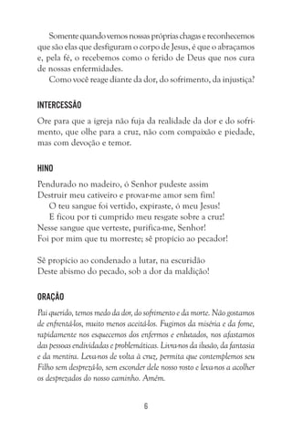 6
Somentequandovemosnossasprópriaschagasereconhecemos
que são elas que desfiguram o corpo de Jesus, é que o abraçamos
e, pela fé, o recebemos como o ferido de Deus que nos cura
de nossas enfermidades.
Como você reage diante da dor, do sofrimento, da injustiça?
Intercessão
Ore para que a igreja não fuja da realidade da dor e do sofri-
mento, que olhe para a cruz, não com compaixão e piedade,
mas com devoção e temor.
Hino
Pendurado no madeiro, ó Senhor pudeste assim
Destruir meu cativeiro e provar-me amor sem fim!
O teu sangue foi vertido, expiraste, ó meu Jesus!
E ficou por ti cumprido meu resgate sobre a cruz!
Nesse sangue que verteste, purifica-me, Senhor!
Foi por mim que tu morreste; sê propício ao pecador!
Sê propício ao condenado a lutar, na escuridão
Deste abismo do pecado, sob a dor da maldição!
Oração
Pai querido, temos medo da dor, do sofrimento e da morte. Não gostamos
de enfrentá-los, muito menos aceitá-los. Fugimos da miséria e da fome,
rapidamente nos esquecemos dos enfermos e enlutados, nos afastamos
das pessoas endividadas e problemáticas. Livra-nos da ilusão, da fantasia
e da mentira. Leva-nos de volta à cruz, permita que contemplemos seu
Filho sem desprezá-lo, sem esconder dele nosso rosto e leva-nos a acolher
os desprezados do nosso caminho. Amém.
 