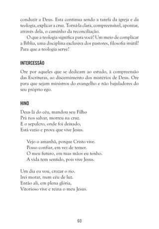 60
conduzir a Deus. Esta continua sendo a tarefa da igreja e da
teologia, explicar a cruz. Torná-la clara, compreensível, apontar,
através dela, o caminho da reconciliação.
O que a teologia significa para você? Um meio de complicar
a Bíblia, uma disciplina exclusiva dos pastores, filosofia inútil?
Para que a teologia serve?
Intercessão
Ore por aqueles que se dedicam ao estudo, à compreensão
das Escrituras, ao discernimento dos mistérios de Deus. Ore
para que sejam ministros do evangelho e não bajuladores do
seu próprio ego.
Hino
Deus lá do céu, mandou seu Filho
Prá nos salvar, morreu na cruz.
E o sepulcro, onde foi deixado,
Está vazio e prova que vive Jesus.
Vejo o amanhã, porque Cristo vive.
Posso confiar, em vez de temer.
O meu futuro, em tuas mãos eu tenho.
A vida tem sentido, pois vive Jesus.	
Um dia eu vou, cruzar o rio.
Irei morar, num céu de luz.
Então ali, em plena glória,
Vitorioso vive e reina o meu Jesus.
 