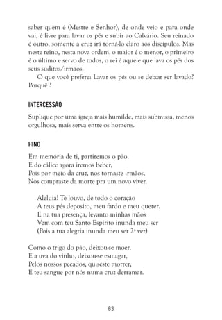 63
saber quem é (Mestre e Senhor), de onde veio e para onde
vai, é livre para lavar os pés e subir ao Calvário. Seu reinado
é outro, somente a cruz irá torná-lo claro aos discípulos. Mas
neste reino, nesta nova ordem, o maior é o menor, o primeiro
é o último e servo de todos, o rei é aquele que lava os pés dos
seus súditos/irmãos.
O que você prefere: Lavar os pés ou se deixar ser lavado?
Porquê ?
Intercessão
Suplique por uma igreja mais humilde, mais submissa, menos
orgulhosa, mais serva entre os homens.
Hino
Em memória de ti, partiremos o pão.
E do cálice agora iremos beber,
Pois por meio da cruz, nos tornaste irmãos,
Nos compraste da morte pra um novo viver.
Aleluia! Te louvo, de todo o coração
A teus pés deposito, meu fardo e meu querer.
E na tua presença, levanto minhas mãos
Vem com teu Santo Espírito inunda meu ser
(Pois a tua alegria inunda meu ser 2ª vez)
Como o trigo do pão, deixou-se moer.
E a uva do vinho, deixou-se esmagar,
Pelos nossos pecados, quiseste morrer,
E teu sangue por nós numa cruz derramar.
 