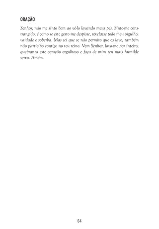 64
Oração
Senhor, não me sinto bem ao vê-lo lavando meus pés. Sinto-me cons-
trangido, é como se este gesto me despisse, revelasse todo meu orgulho,
vaidade e soberba. Mas sei que se não permito que os lave, também
não participo contigo no teu reino. Vem Senhor, lava-me por inteiro,
quebranta este coração orgulhoso e faça de mim teu mais humilde
servo. Amém.
 