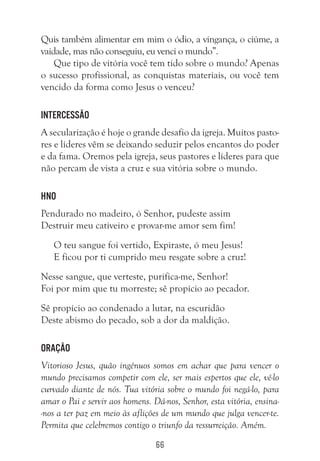 66
Quis também alimentar em mim o ódio, a vingança, o ciúme, a
vaidade, mas não conseguiu, eu venci o mundo”.
Que tipo de vitória você tem tido sobre o mundo? Apenas
o sucesso profissional, as conquistas materiais, ou você tem
vencido da forma como Jesus o venceu?
Intercessão
A secularização é hoje o grande desafio da igreja. Muitos pasto-
res e líderes vêm se deixando seduzir pelos encantos do poder
e da fama. Oremos pela igreja, seus pastores e líderes para que
não percam de vista a cruz e sua vitória sobre o mundo.
hno
Pendurado no madeiro, ó Senhor, pudeste assim
Destruir meu cativeiro e provar-me amor sem fim!
O teu sangue foi vertido, Expiraste, ó meu Jesus!
E ficou por ti cumprido meu resgate sobre a cruz!
Nesse sangue, que verteste, purifica-me, Senhor!
Foi por mim que tu morreste; sê propício ao pecador.
Sê propício ao condenado a lutar, na escuridão
Deste abismo do pecado, sob a dor da maldição.
Oração
Vitorioso Jesus, quão ingênuos somos em achar que para vencer o
mundo precisamos competir com ele, ser mais espertos que ele, vê-lo
curvado diante de nós. Tua vitória sobre o mundo foi negá-lo, para
amar o Pai e servir aos homens. Dá-nos, Senhor, esta vitória, ensina-
-nos a ter paz em meio às aflições de um mundo que julga vencer-te.
Permita que celebremos contigo o triunfo da ressurreição. Amém.
 